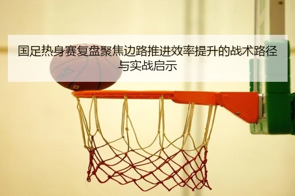 国足热身赛复盘聚焦边路推进效率提升的战术路径与实战启示